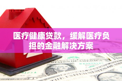 洪雅医疗健康贷款，缓解医疗负担的金融解决方案